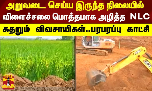 அறுவடை செய்ய இருந்த நிலையில் விளைச்சலை மொத்தமாக அழித்த  NLC - கதறும் விவசாயிகள்..பரபரப்பு காட்சி