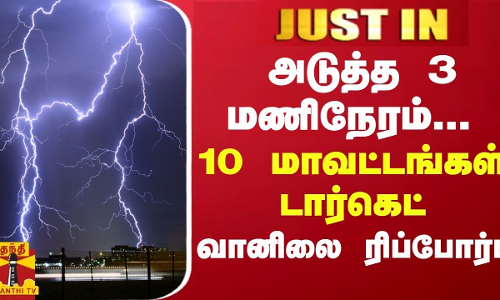 JUSTIN || அடுத்த 3 மணிநேரம்... 10 மாவட்டங்களுக்கு டார்கெட் - வானிலை ரிப்போர்ட்