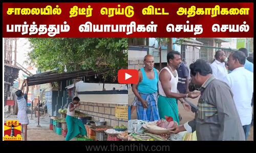 சாலையில் திடீர் ரெய்டு விட்ட அதிகாரிகளை பார்த்ததும் வியாபாரிகள் செய்த செயல்