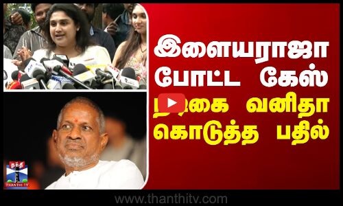 இளையராஜா போட்ட கேஸ்... நடிகை வனிதா கொடுத்த பதில்