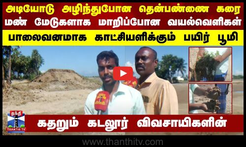 அடியோடு அழிந்துபோன தென்பண்ணை கரை.. மண் மேடுகளாக மாறிப்போன வயல்வெளிகள் - கதறும் கடலூர் விவசாயிகளின்