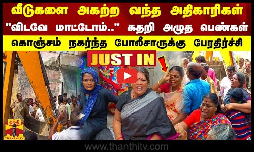 வீடுகளை அகற்ற வந்த அதிகாரிகள்.. விடவே மாட்டோம்.. கதறி அழுத பெண்கள் - போலீசாருக்கு பேரதிர்ச்சி