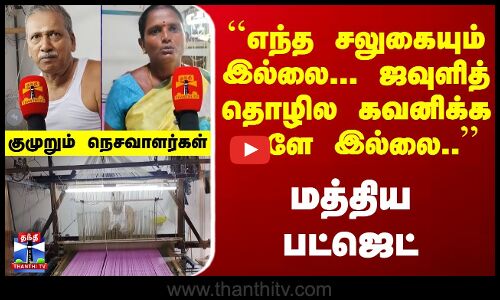 ``எந்த சலுகையும் இல்லை-ஜவுளித் தொழில கவனிக்க ஆளே இல்லை.. - மத்திய பட்ஜெட் - குமுறும் நெசவாளர்கள்