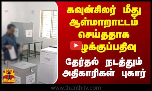கவுன்சிலர் மீது ஆள்மாறாட்டம் செய்ததாக வழக்குப்பதிவு - தேர்தல் நடத்தும் அதிகாரிகள் புகார்