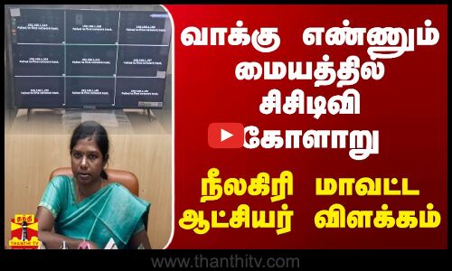 வாக்கு எண்ணும் மையத்தில் சிசிடிவி கோளாறு - நீலகிரி மாவட்ட ஆட்சியர் விளக்கம்