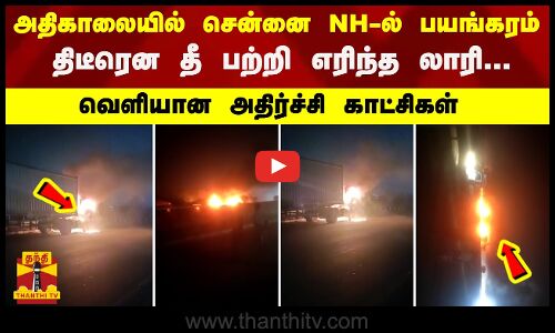 அதிகாலையில் சென்னை NH-ல் பயங்கரம்...திடீரென தீ பற்றி எரிந்த லாரி - வெளியான அதிர்ச்சி காட்சிகள்