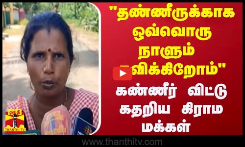 தண்ணீருக்காக ஒவ்வொரு நாளும் தவிக்கிறோம் - கண்ணீர் விட்டு கதறிய கிராம மக்கள்..