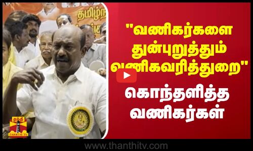 வணிகர்களை துன்புறுத்தும் வணிகவரித்துறை - கொந்தளித்த வணிகர்கள்