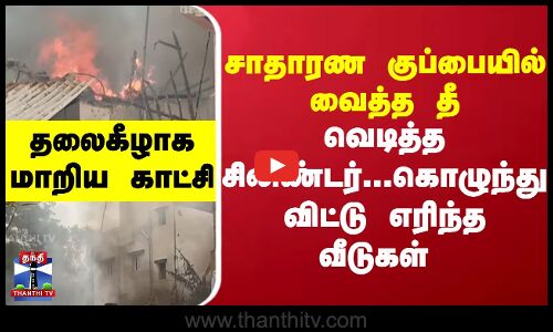 சாதாரண குப்பையில் வைத்த தீ..வெடித்த சிலிண்டர்...கொழுந்து விட்டு எரிந்த வீடுகள்