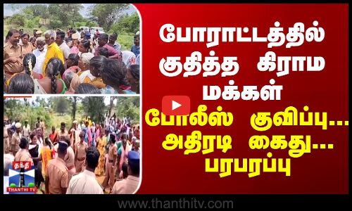 போராட்டத்தில் குதித்த கிராம மக்கள் - போலீஸ் குவிப்பு... அதிரடி கைது... பரபரப்பு