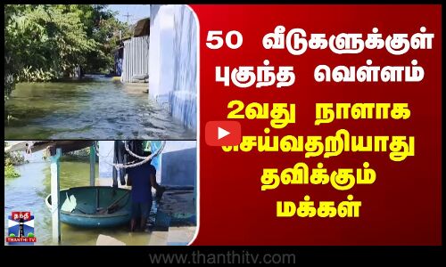 50 வீடுகளுக்குள் புகுந்த வெள்ளம்.. 2 வது நாளாக செய்வதறியாது தவிக்கும் மக்கள்
