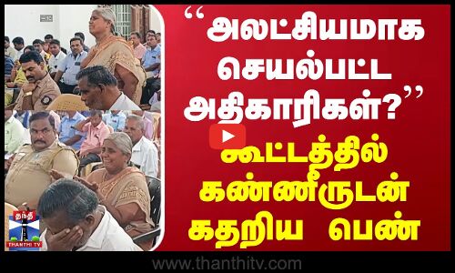 ``அலட்சியமாக செயல்பட்ட அதிகாரிகள் - கூட்டத்தில் கண்ணீருடன் கதறிய பெண்