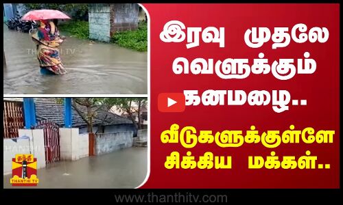 இரவு முதலே வெளுக்கும் கனமழை.. -வீடுகளுக்குள்ளே சிக்கிய மக்கள்.
