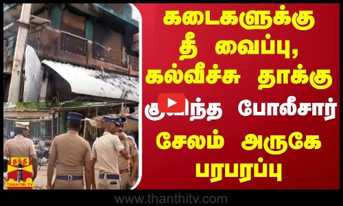 கடைகளுக்கு தீ வைப்பு, கல்வீச்சு தாக்கு... குவிந்த போலீசார் - சேலம் அருகே பரபரப்பு