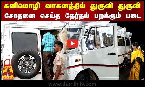 கனிமொழி வாகனத்தில் துருவி துருவி சோதனை செய்த தேர்தல் பறக்கும் படை