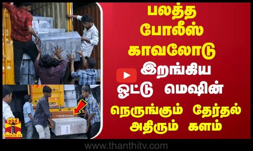 பலத்த போலீஸ் காவலோடு இறங்கிய ஓட்டு மெஷின்.... நெருங்கும் தேர்தல்.. அதிரும் களம்