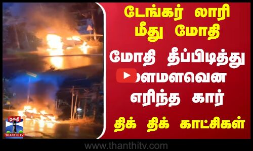 டேங்கர் லாரி மீது மோதி தீப்பிடித்து மளமளவென எரிந்த கார்.. திக் திக் காட்சிகள்