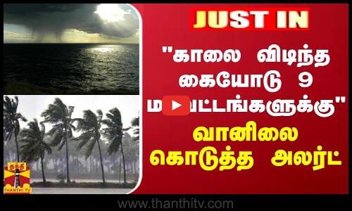 JUSTIN || காலை விடிந்த கையோடு 9 மாவட்டங்களுக்கு... - வானிலை கொடுத்த அலர்ட்