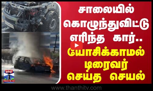 சாலையில் கொழுந்துவிட்டு எரிந்த கார்.. யோசிக்காமல் டிரைவர் செய்த செயல்
