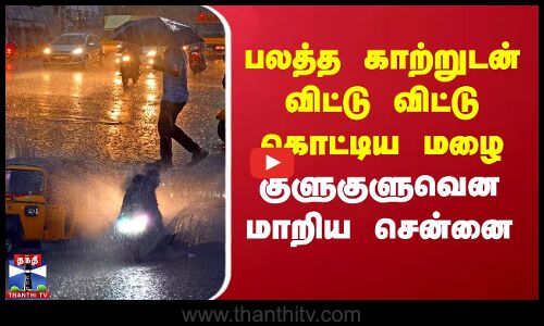 பலத்த காற்றுடன் விட்டு விட்டு கொட்டிய மழை - குளுகுளுவென மாறிய சென்னை