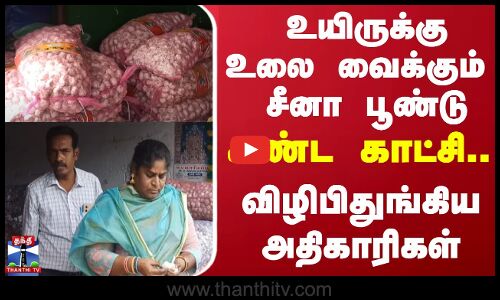 உயிருக்கு உலை வைக்கும் சீனா பூண்டு.. கண்ட காட்சி... விழிபிதுங்கிய அதிகாரிகள்