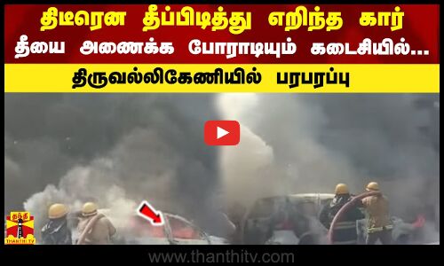 திடீரென தீப்பிடித்து எறிந்த கார்...தீயை அணைக்க போராடியும் கடைசியில்...திருவல்லிகேணியில் பரபரப்பு