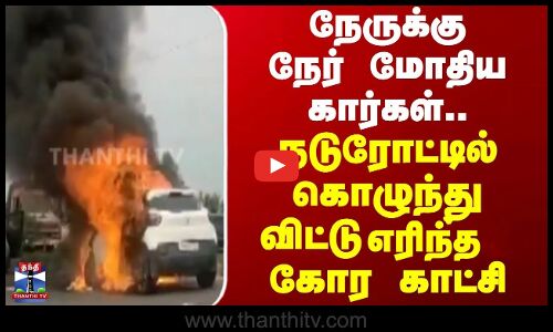 நேருக்கு நேர் மோதிய கார்கள்.. நடுரோட்டில் கொழுந்து விட்டு எரிந்த கோர காட்சி