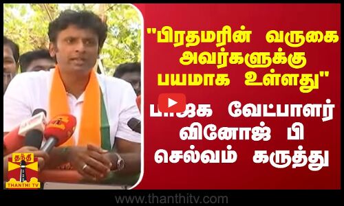 பிரதமரின் வருகை அவர்களுக்கு பயமாக உள்ளது - பாஜக வேட்பாளர் வினோஜ் பி செல்வம் கருத்து