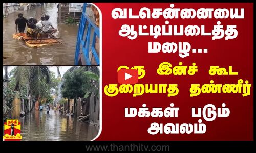 வடசென்னையை ஆட்டிப்படைத்த மழை...ஒரு இன்ச் கூட குறையாத தண்ணீர் - மக்கள் படும் அவலம்