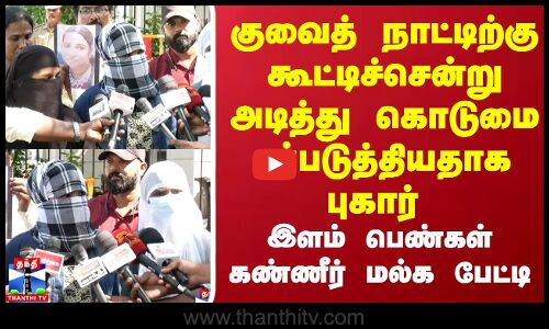 குவைத் நாட்டிற்கு கூட்டிச்சென்று அடித்து கொடுமைப்படுத்தியதாக புகார் இளம் பெண்கள் கண்ணீர் மல்க பேட்டி