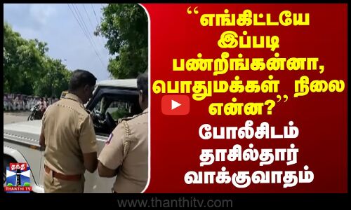``எங்கிட்டயே இப்படி பண்றீங்கன்னா, பொதுமக்கள் நிலை?’’ போலீசிடம் தாசில்தார் வாக்குவாதம்