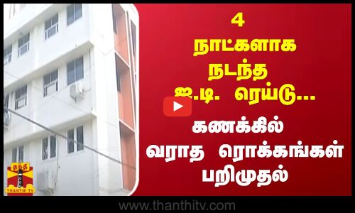 4 நாட்களாக நடந்த ஐ.டி. ரெய்டு...  கணக்கில் வராத ரொக்கங்கள் பறிமுதல்