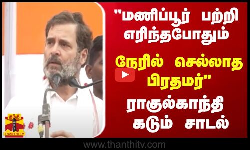 மணிப்பூர் பற்றி எரிந்தபோதும் நேரில் செல்லாத பிரதமர் -  ராகுல்காந்தி கடும் சாடல்