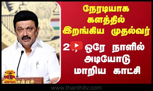 நேரடியாக களத்தில் இறங்கிய முதல்வர்... 21,ஒரே நாளில் அடியோடு மாறிய காட்சி