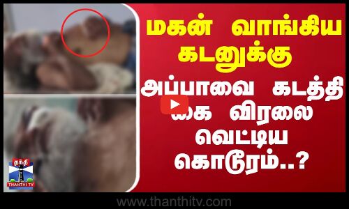 மகன் வாங்கிய கடனுக்கு அப்பாவை கடத்தி கை விரலை வெட்டிய கொடூரம்..?