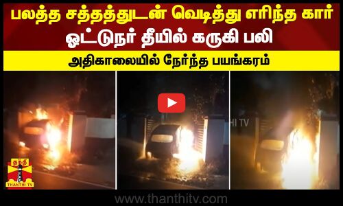 பலத்த சத்தத்துடன் வெடித்து எரிந்த கார்...ஓட்டுநர் தீயில் கருகி பலி  - அதிகாலையில் நேர்ந்த பயங்கரம்