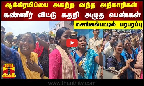 ஆக்கிரமிப்பை அகற்றவந்த அதிகாரிகள்...கண்ணீர் விட்டு கதறி அழுத பெண்கள் - செங்கல்பட்டில் பரபரப்பு