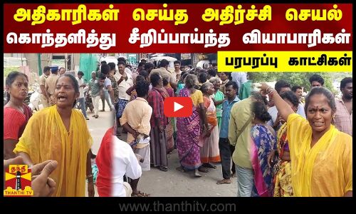 அதிகாரிகள் செய்த அதிர்ச்சி செயல்..கொந்தளித்து சீறிப்பாய்ந்த வியாபாரிகள் - பரபரப்பு காட்சிகள்