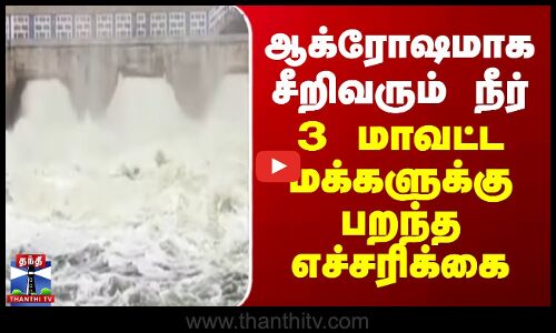 ஆக்ரோஷமாக சீறிவரும் நீர் - 3 மாவட்ட மக்களுக்கு பறந்த எச்சரிக்கை